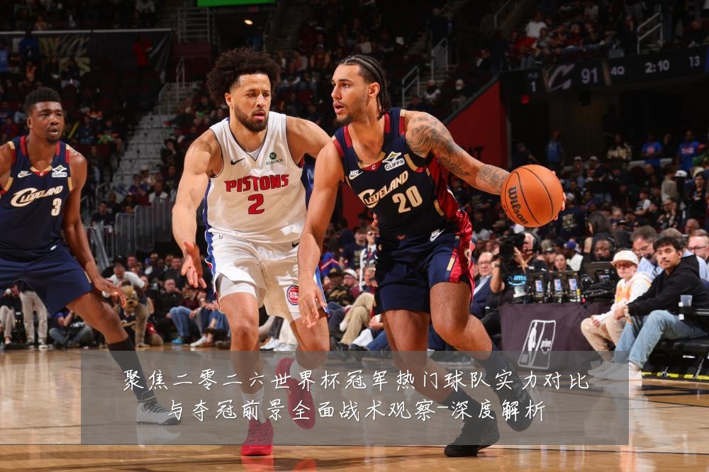 聚焦二零二六世界杯冠军热门球队实力对比与夺冠前景全面战术观察-深度解析